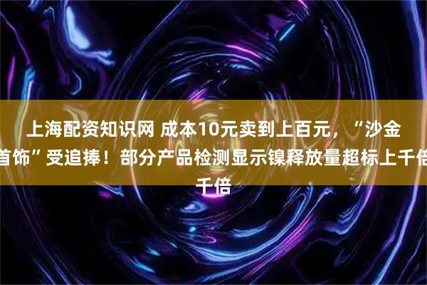 上海配资知识网 成本10元卖到上百元,“沙金首饰”受追捧!部分产品检测显示镍释放量超标上千倍