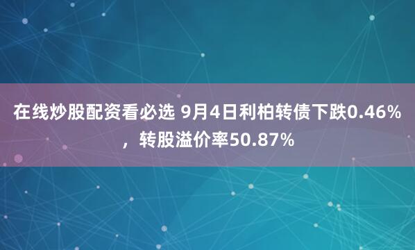 在线炒股配资看必选 9月4日利柏转债下跌0.46%，转股溢价率50.87%