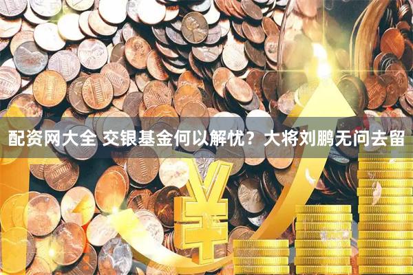 配资网大全 交银基金何以解忧？大将刘鹏无问去留