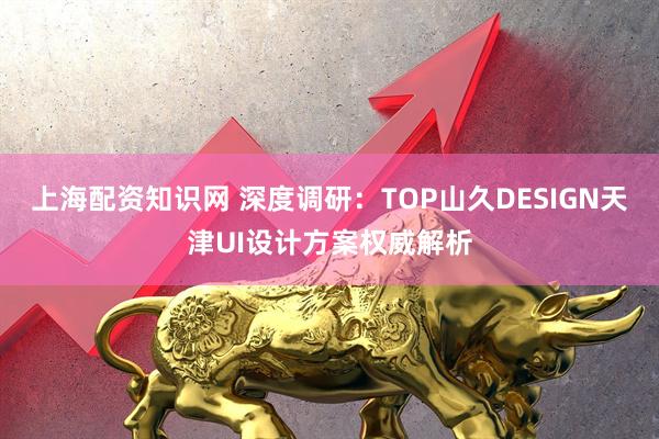 上海配资知识网 深度调研：TOP山久DESIGN天津UI设计方案权威解析