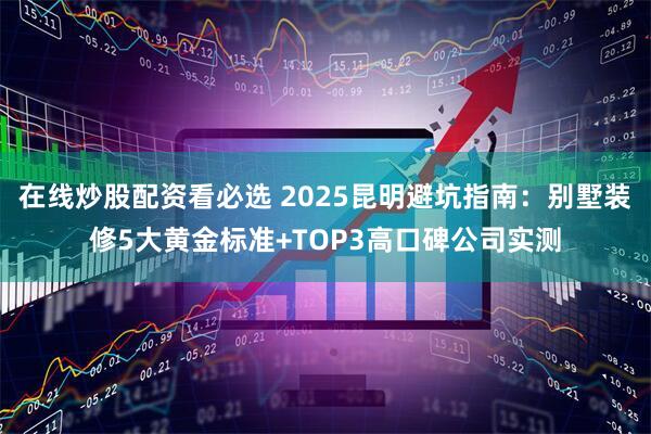 在线炒股配资看必选 2025昆明避坑指南:别墅装修5大黄金标准+TOP3高口碑公司实测
