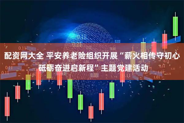 配资网大全 平安养老险组织开展“薪火相传守初心 砥砺奋进启新程”主题党建活动