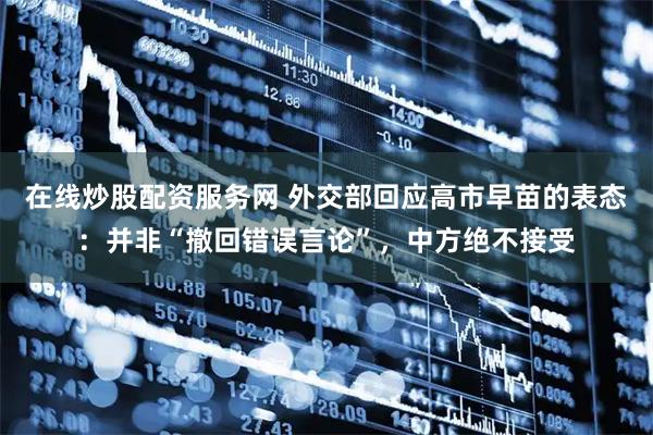 在线炒股配资服务网 外交部回应高市早苗的表态：并非“撤回错误言论”，中方绝不接受