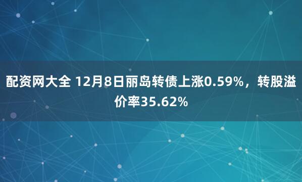 配资网大全 12月8日丽岛转债上涨0.59%，转股溢价率35.62%