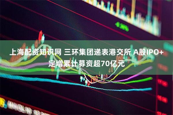 上海配资知识网 三环集团递表港交所 A股IPO+定增累计募资超70亿元