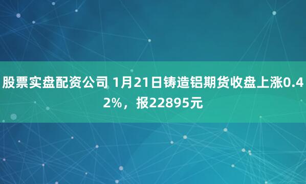 股票实盘配资公司 1月21日铸造铝期货收盘上涨0.42%，报22895元