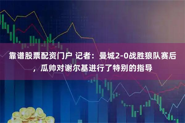 靠谱股票配资门户 记者：曼城2-0战胜狼队赛后，瓜帅对谢尔基进行了特别的指导