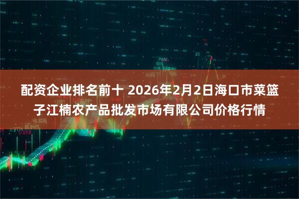 配资企业排名前十 2026年2月2日海口市菜篮子江楠农产品批发市场有限公司价格行情