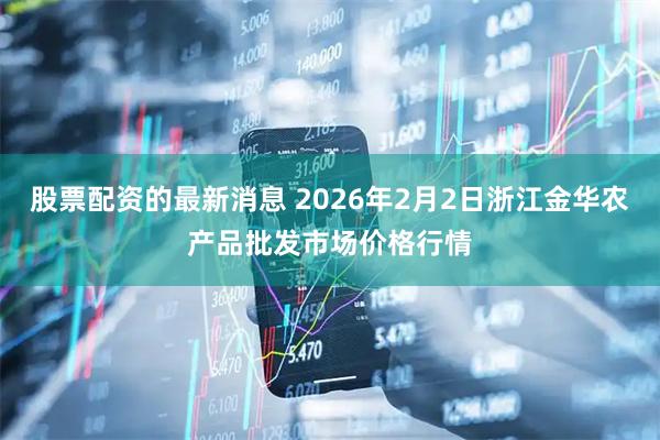 股票配资的最新消息 2026年2月2日浙江金华农产品批发市场价格行情