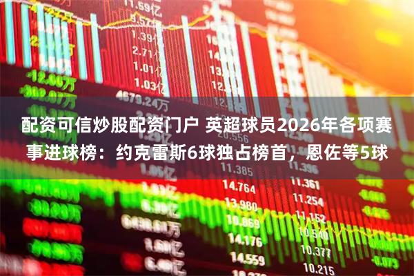 配资可信炒股配资门户 英超球员2026年各项赛事进球榜：约克雷斯6球独占榜首，恩佐等5球