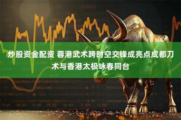 炒股资金配资 蓉港武术跨时空交锋成亮点成都刀术与香港太极咏春同台