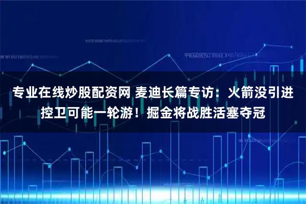 专业在线炒股配资网 麦迪长篇专访：火箭没引进控卫可能一轮游！掘金将战胜活塞夺冠