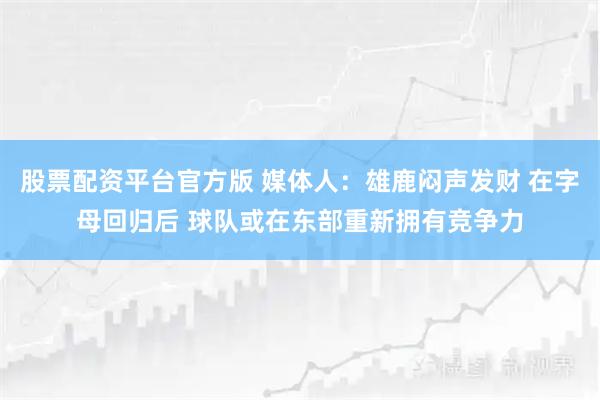 股票配资平台官方版 媒体人：雄鹿闷声发财 在字母回归后 球队或在东部重新拥有竞争力