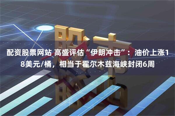 配资股票网站 高盛评估“伊朗冲击”：油价上涨18美元/桶，相当于霍尔木兹海峡封闭6周