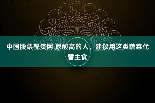 中国股票配资网 尿酸高的人，建议用这类蔬菜代替主食