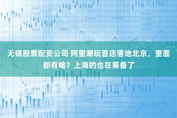 无锡股票配资公司 阿里潮玩首店落地北京，里面都有啥？上海的也在筹备了