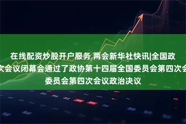 在线配资炒股开户服务 两会新华社快讯|全国政协十四届四次会议闭幕会通过了政协第十四届全国委员会第四次会议政治决议