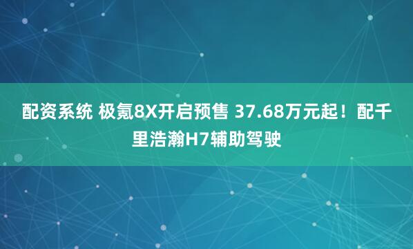 配资系统 极氪8X开启预售 37.68万元起!配千里浩瀚H7辅助驾驶