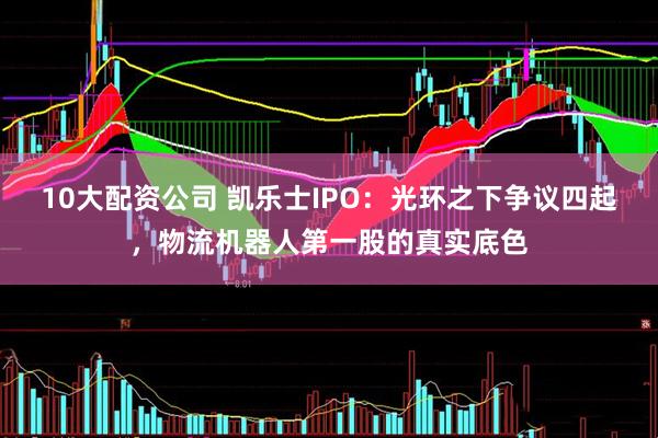 10大配资公司 凯乐士IPO：光环之下争议四起，物流机器人第一股的真实底色