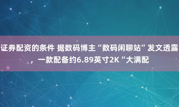证券配资的条件 据数码博主“数码闲聊站”发文透露，一款配备约6.89英寸2K“大满配