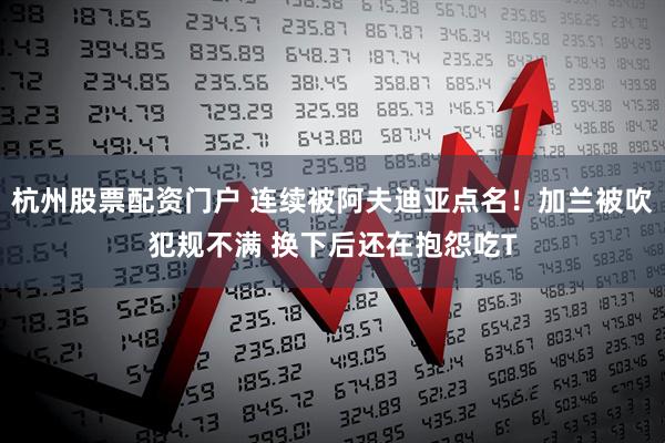 杭州股票配资门户 连续被阿夫迪亚点名！加兰被吹犯规不满 换下后还在抱怨吃T