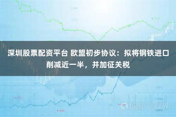 深圳股票配资平台 欧盟初步协议：拟将钢铁进口削减近一半，并加征关税