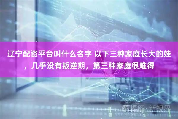 辽宁配资平台叫什么名字 以下三种家庭长大的娃，几乎没有叛逆期，第三种家庭很难得