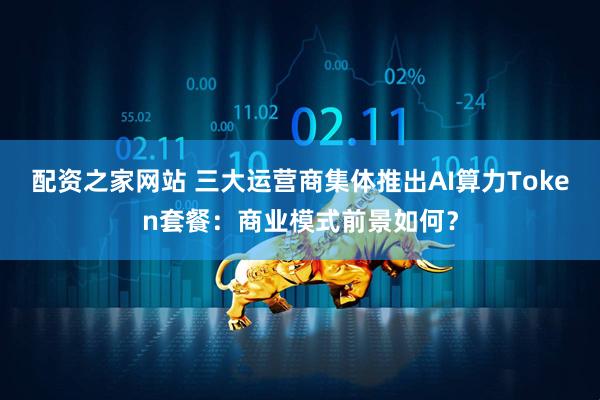 配资之家网站 三大运营商集体推出AI算力Token套餐：商业模式前景如何？