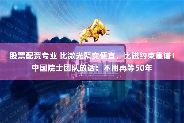 股票配资专业 比激光聚变便宜，比磁约束靠谱！中国院士团队放话：不用再等50年