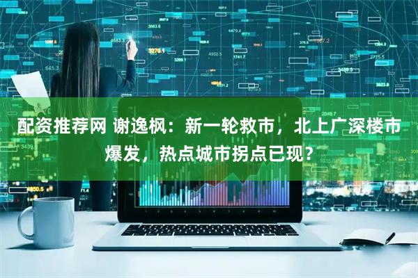 配资推荐网 谢逸枫:新一轮救市,北上广深楼市爆发,热点城市拐点已现?
