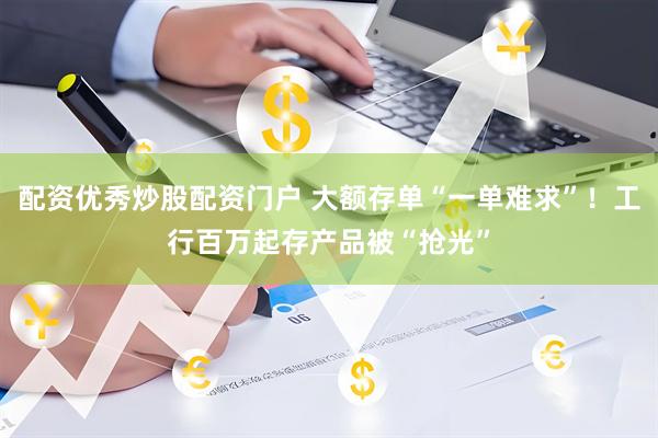 配资优秀炒股配资门户 大额存单“一单难求”！工行百万起存产品被“抢光”