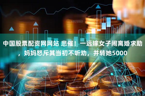 中国股票配资网网站 悲催！一远嫁女子闹离婚求助，妈妈怒斥其当初不听劝，并转她5000