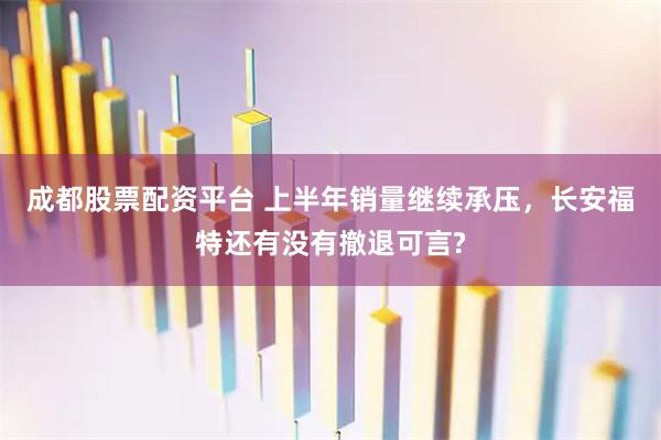 成都股票配资平台 上半年销量继续承压，长安福特还有没有撤退可言?