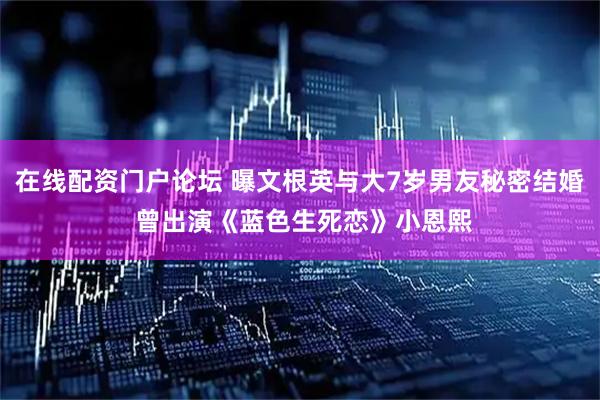 在线配资门户论坛 曝文根英与大7岁男友秘密结婚 曾出演《蓝色生死恋》小恩熙