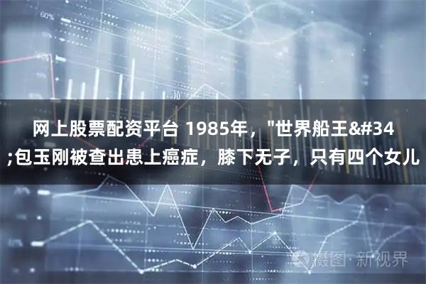网上股票配资平台 1985年，"世界船王"包玉刚被查出患上癌症，膝下无子，只有四个女儿